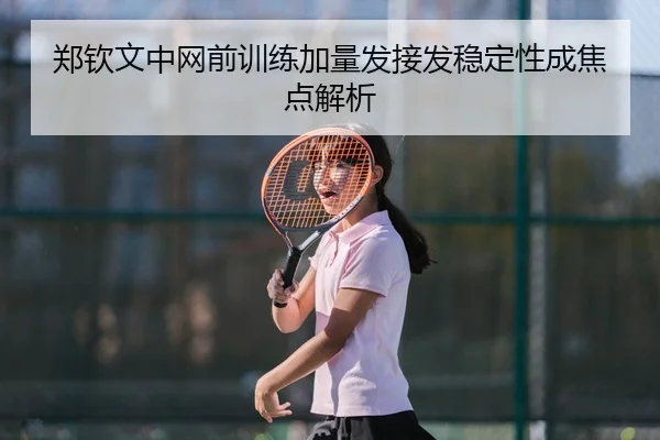 郑钦文中网前训练加量发接发稳定性成焦点解析