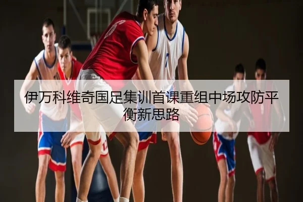 伊万科维奇国足集训首课重组中场攻防平衡新思路